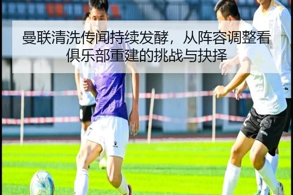曼联清洗传闻持续发酵，从阵容调整看俱乐部重建的挑战与抉择